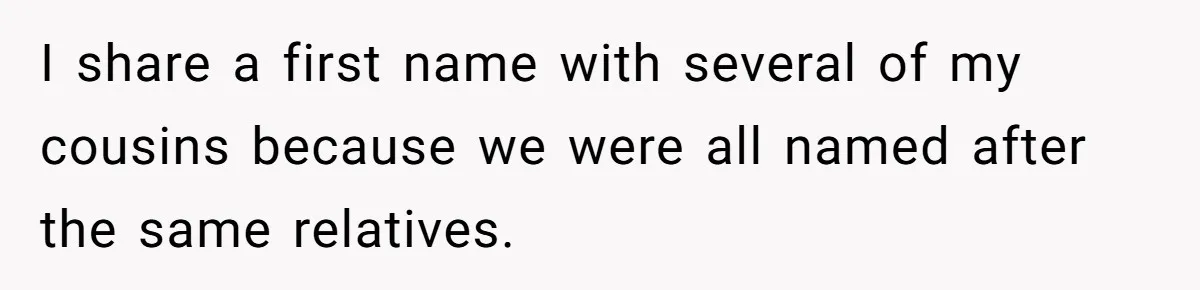 I share a first name with several of my cousins because we were all named after the same relatives.