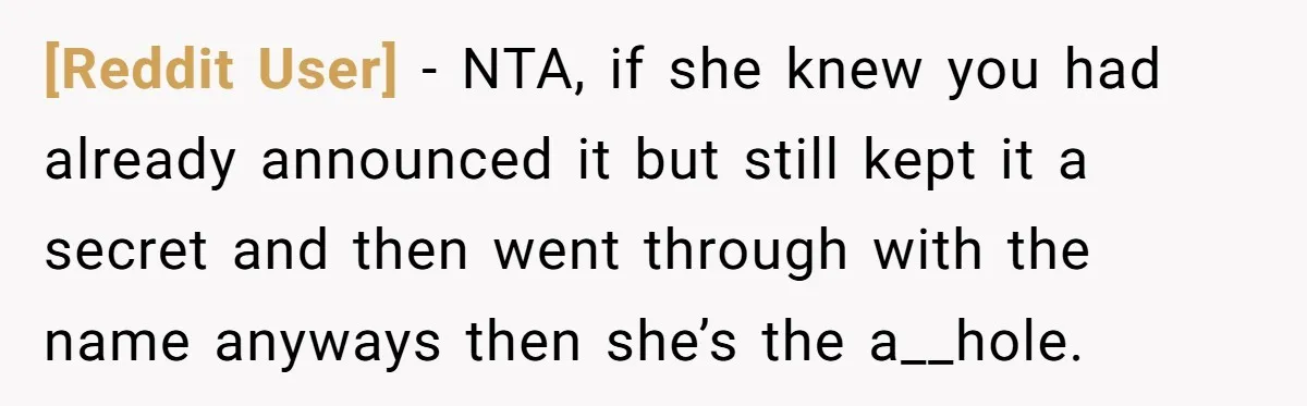 [Reddit User] − NTA, if she knew you had already announced it but still kept it a secret and then went through with the name anyways then she’s the a__hole.