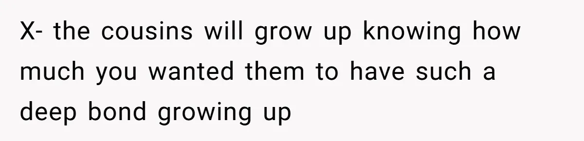 X- the cousins will grow up knowing how much you wanted them to have such a deep bond growing up