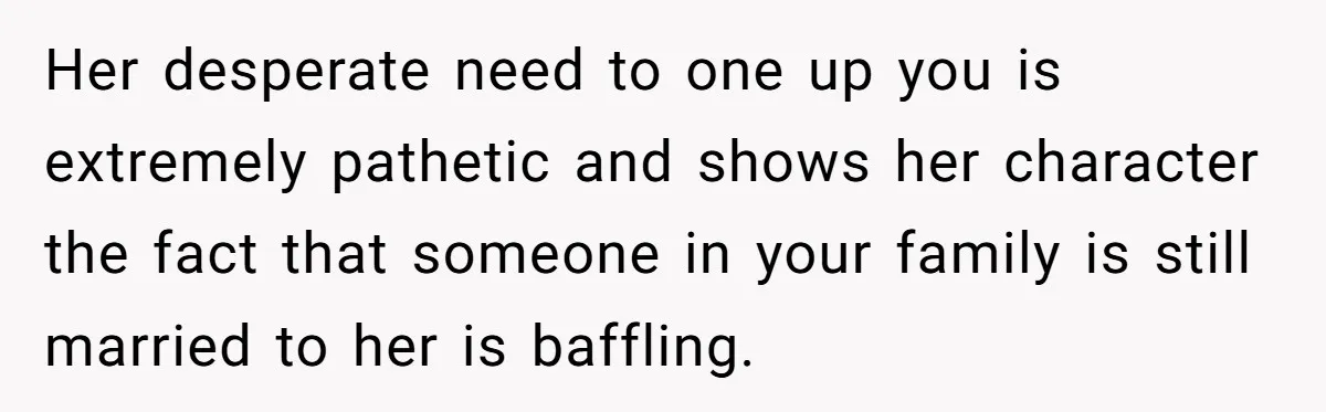 Her desperate need to one up you is extremely pathetic and shows her character the fact that someone in your family is still married to her is baffling.