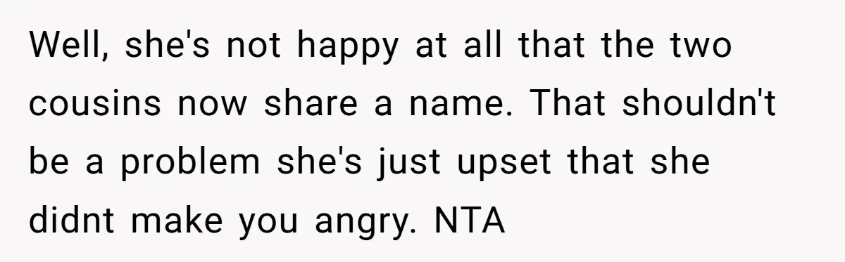 Well, she's not happy at all that the two cousins now share a name. That shouldn't be a problem she's just upset that she didnt make you angry. NTA