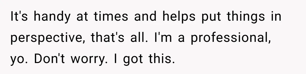 It's handy at times and helps put things in perspective, that's all. I'm a professional, yo. Don't worry. I got this.