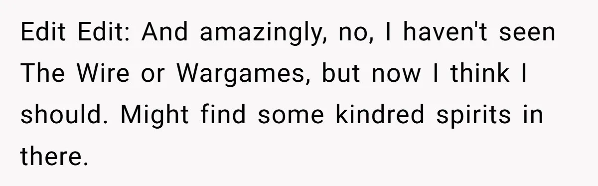Edit Edit: And amazingly, no, I haven't seen The Wire or Wargames, but now I think I should. Might find some kindred spirits in there.