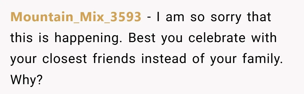 Mountain_Mix_3593 − I am so sorry that this is happening. Best you celebrate with your closest friends instead of your family. Why?