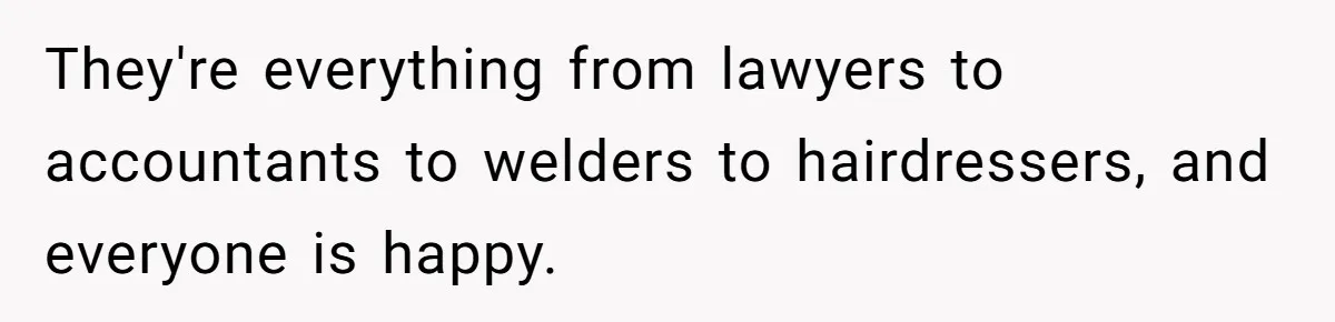 They're everything from lawyers to accountants to welders to hairdressers, and everyone is happy.