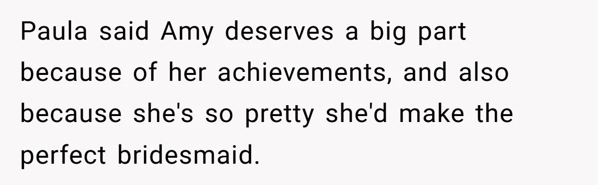 Paula said Amy deserves a big part because of her achievements, and also because she's so pretty she'd make the perfect bridesmaid.