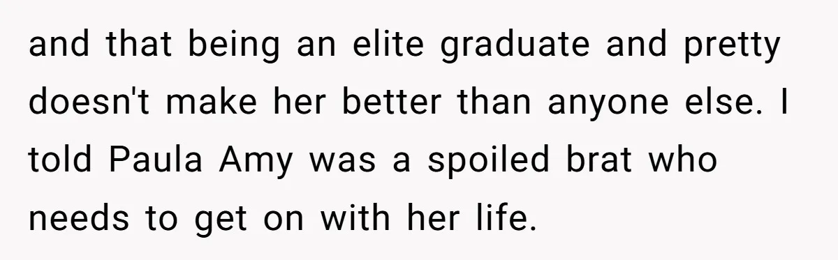 and that being an elite graduate and pretty doesn't make her better than anyone else. I told Paula Amy was a spoiled brat who needs to get on with her...