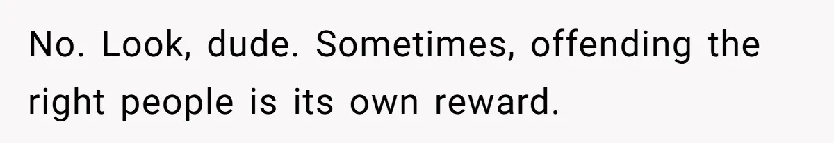 No. Look, dude. Sometimes, offending the right people is its own reward.