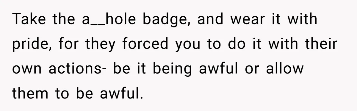Take the a__hole badge, and wear it with pride, for they forced you to do it with their own actions- be it being awful or allow them to be awful.