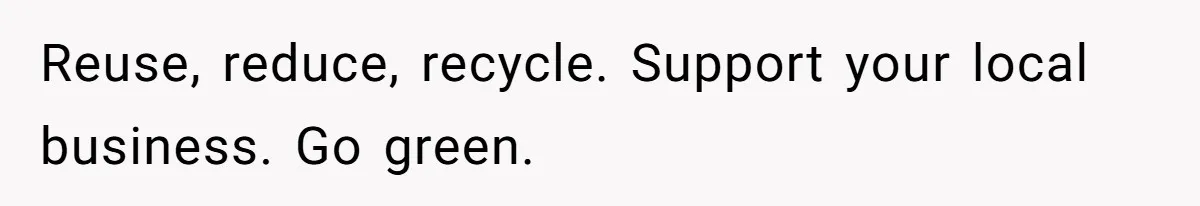 Reuse, reduce, recycle. Support your local business. Go green.