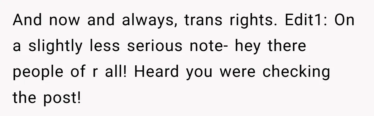 And now and always, trans rights. Edit1: On a slightly less serious note- hey there people of r all! Heard you were checking the post!