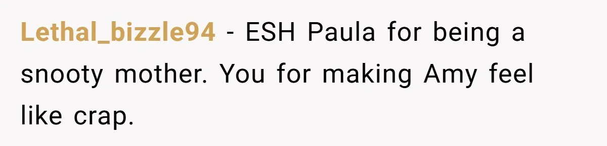 Lethal_bizzle94 − ESH Paula for being a snooty mother. You for making Amy feel like crap.