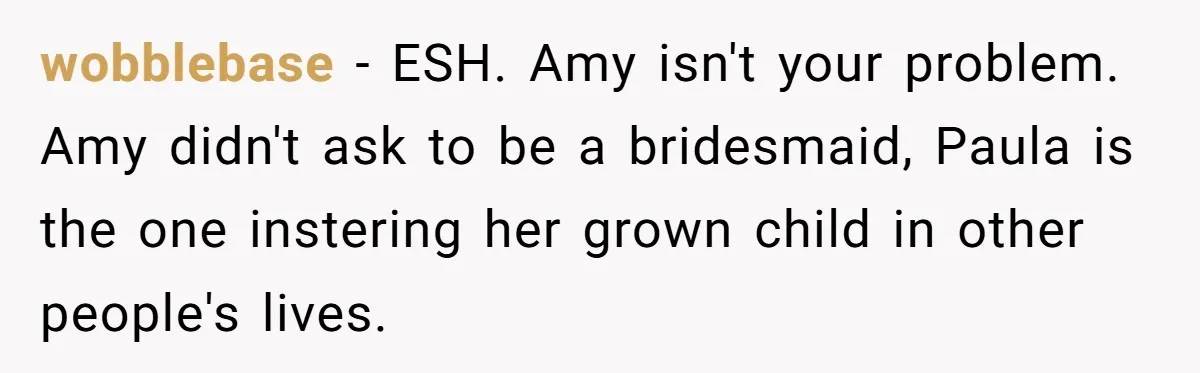 wobblebase − ESH. Amy isn't your problem. Amy didn't ask to be a bridesmaid, Paula is the one instering her grown child in other people's lives.