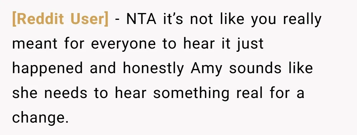 [Reddit User] − NTA it’s not like you really meant for everyone to hear it just happened and honestly Amy sounds like she needs to hear something real for a...