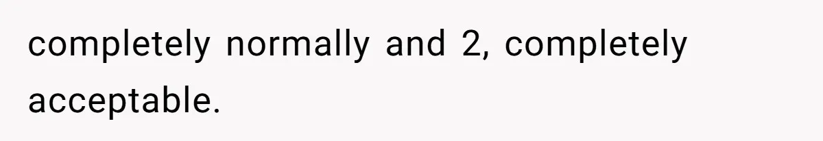 completely normally and 2, completely acceptable.