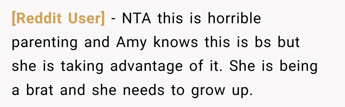 [Reddit User] − NTA this is horrible parenting and Amy knows this is bs but she is taking advantage of it. She is being a brat and she needs to...