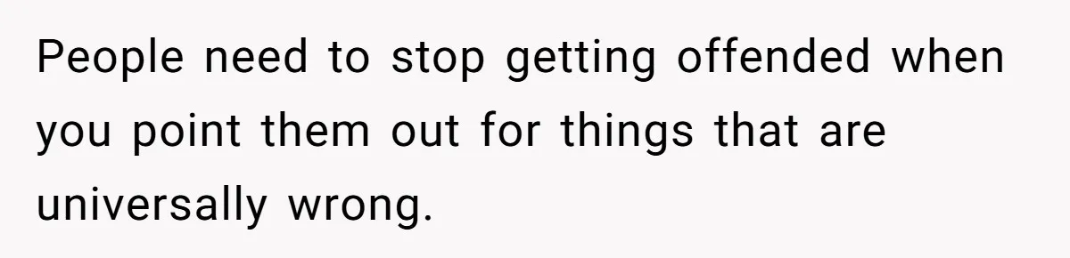 People need to stop getting offended when you point them out for things that are universally wrong.