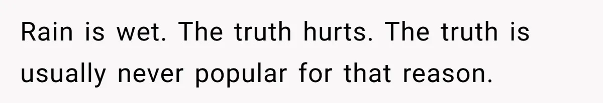 Rain is wet. The truth hurts. The truth is usually never popular for that reason.