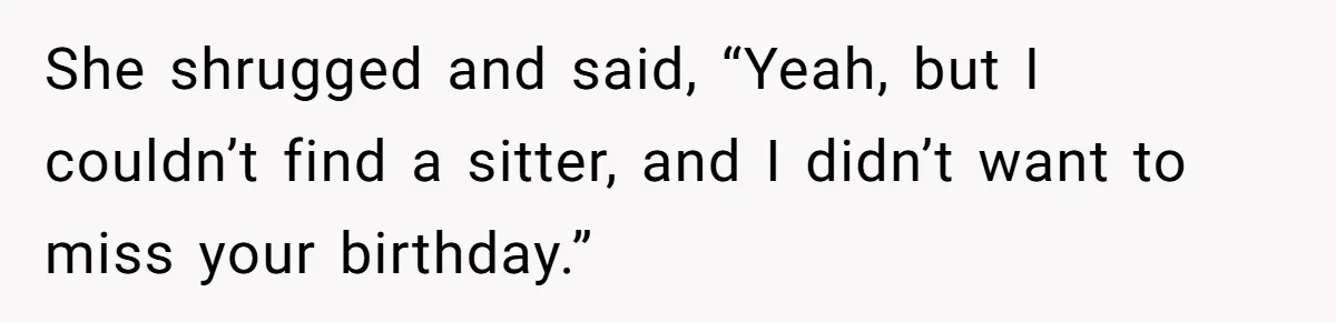 She shrugged and said, “Yeah, but I couldn’t find a sitter, and I didn’t want to miss your birthday.”