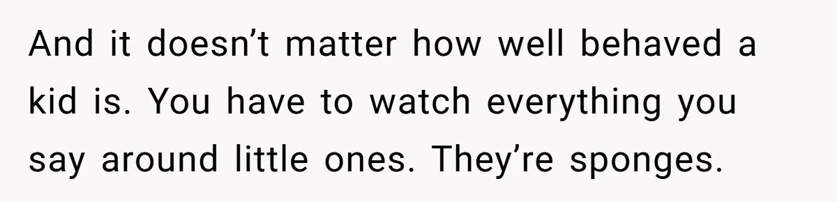 And it doesn’t matter how well behaved a kid is. You have to watch everything you say around little ones. They’re sponges.