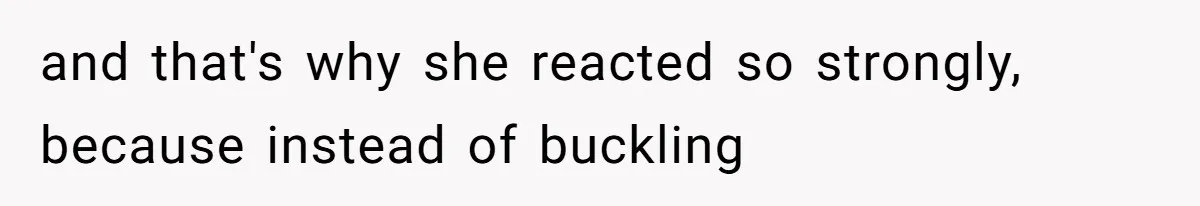 and that's why she reacted so strongly, because instead of buckling