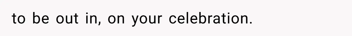 to be out in, on your celebration.