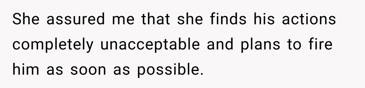 She assured me that she finds his actions completely unacceptable and plans to fire him as soon as possible.
