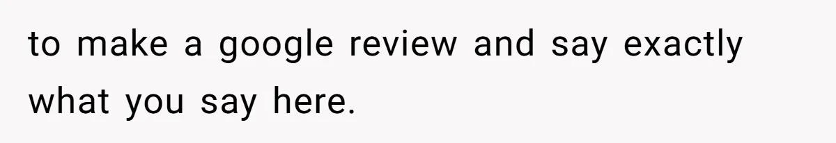 to make a google review and say exactly what you say here.