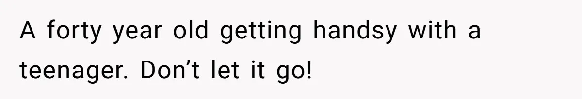 A forty year old getting handsy with a teenager. Don’t let it go!