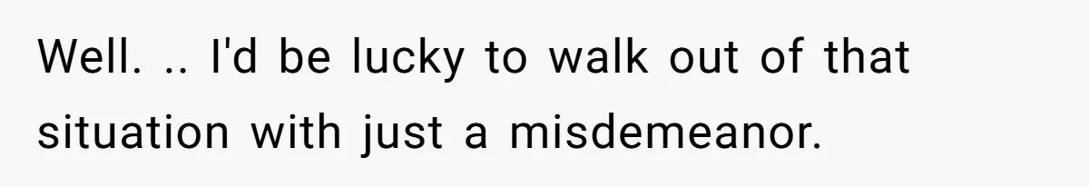 Well. .. I'd be lucky to walk out of that situation with just a misdemeanor.
