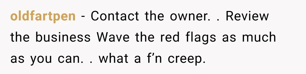 oldfartpen − Contact the owner. . Review the business Wave the red flags as much as you can. . what a f’n creep.