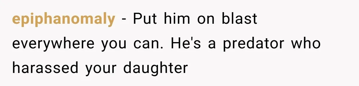 epiphanomaly − Put him on blast everywhere you can. He's a predator who harassed your daughter