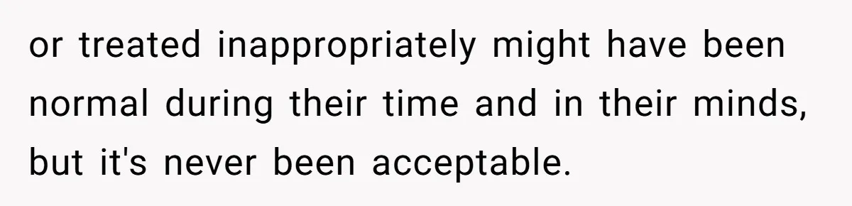 or treated inappropriately might have been normal during their time and in their minds, but it's never been acceptable.
