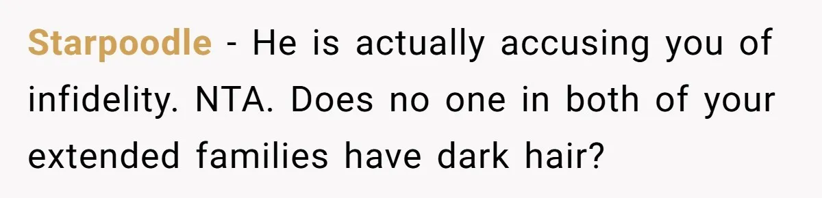 Husband Asks For Paternity Test Over Newborn’s Hair Color, Wife Feels Accused Of Infidelity Starpoodle − He is actually accusing you of infidelity. NTA. Does no one in both of your extended families have dark hair?