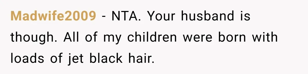 Husband Asks For Paternity Test Over Newborn’s Hair Color, Wife Feels Accused Of Infidelity Madwife2009 − NTA. Your husband is though. All of my children were born with loads of jet black hair.