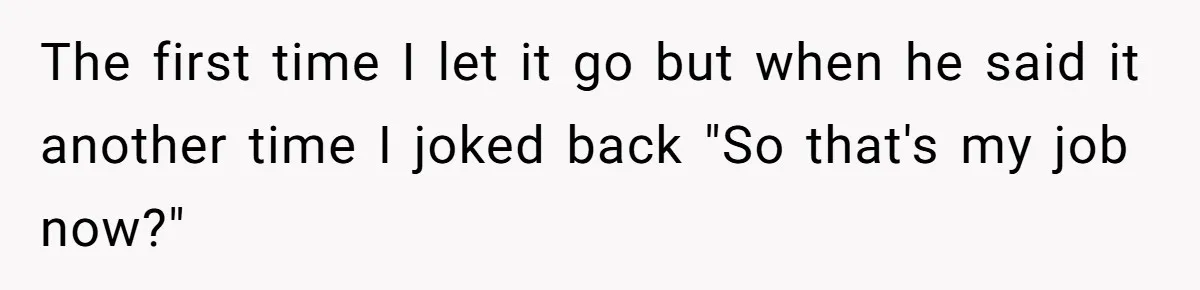 The first time I let it go but when he said it another time I joked back "So that's my job now?"