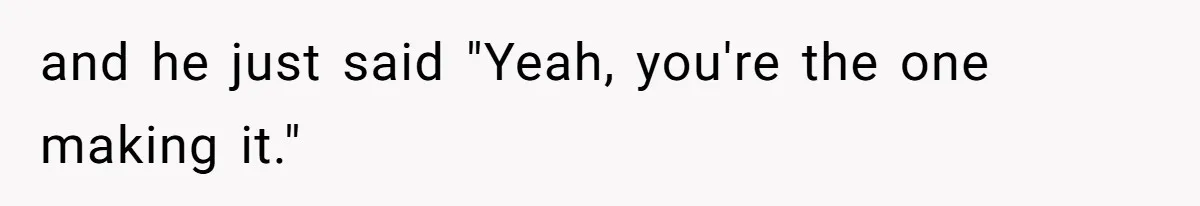 and he just said "Yeah, you're the one making it."
