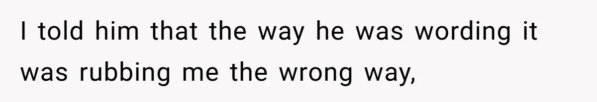 I told him that the way he was wording it was rubbing me the wrong way,