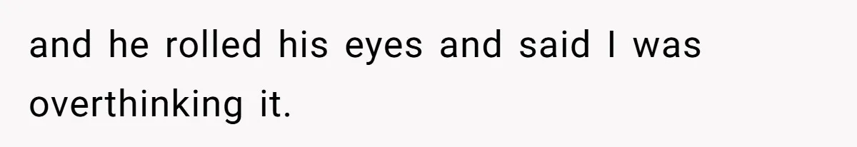 and he rolled his eyes and said I was overthinking it.