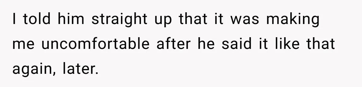 I told him straight up that it was making me uncomfortable after he said it like that again, later.