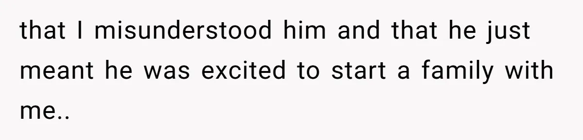 that I misunderstood him and that he just meant he was excited to start a family with me..