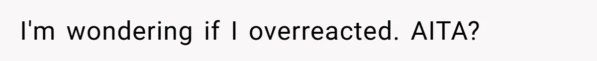 I'm wondering if I overreacted. AITA?