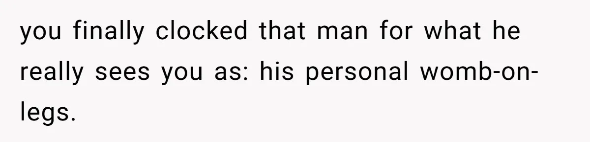you finally clocked that man for what he really sees you as: his personal womb-on-legs.