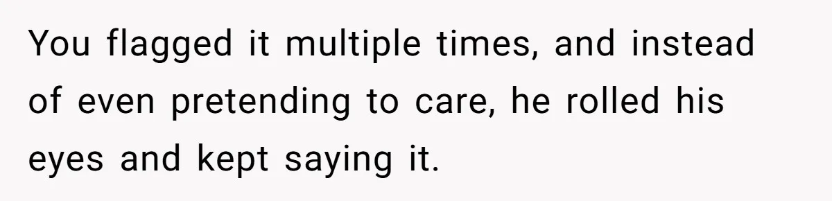 You flagged it multiple times, and instead of even pretending to care, he rolled his eyes and kept saying it.