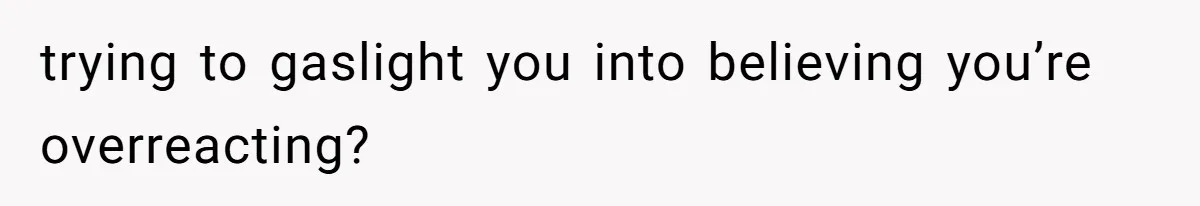 trying to gaslight you into believing you’re overreacting?