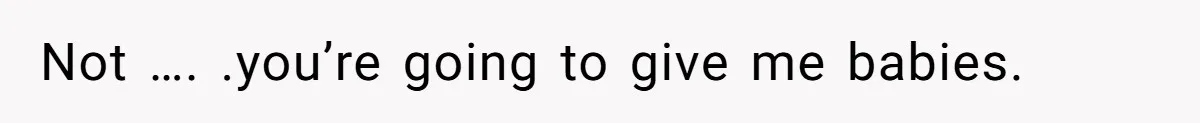 Not …. .you’re going to give me babies.