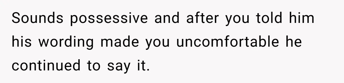 Sounds possessive and after you told him his wording made you uncomfortable he continued to say it.