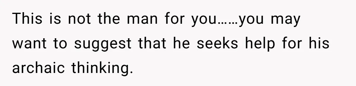 This is not the man for you……you may want to suggest that he seeks help for his archaic thinking.