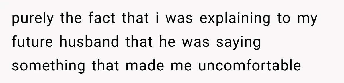 purely the fact that i was explaining to my future husband that he was saying something that made me uncomfortable