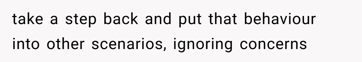 take a step back and put that behaviour into other scenarios, ignoring concerns